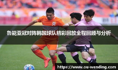 鲁能亚冠对阵韩国球队精彩回放全程回顾与分析